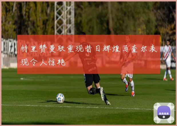 特里赞曼联重现昔日辉煌马奎尔表现令人惊艳