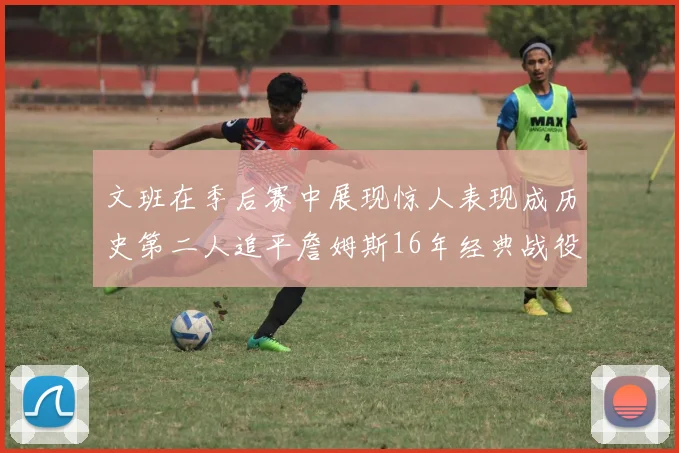 文班在季后赛中展现惊人表现成历史第二人追平詹姆斯16年经典战役记录