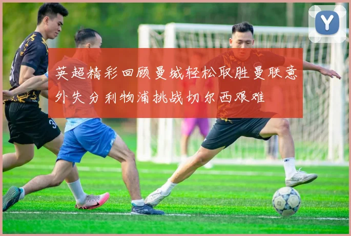 英超精彩回顾曼城轻松取胜曼联意外失分利物浦挑战切尔西艰难