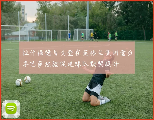拉什福德与戈登在英格兰集训营分享巴萨经验促进球队默契提升
