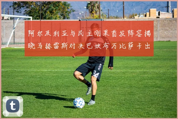 阿尔及利亚与民主刚果首发阵容揭晓马赫雷斯对决巴坎布万比萨卡出战