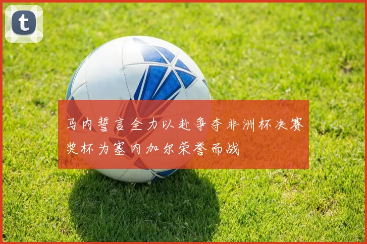 马内誓言全力以赴争夺非洲杯决赛奖杯为塞内加尔荣誉而战