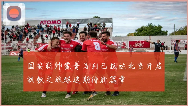 国安新帅蒙哥马利已抵达北京开启执教之旅球迷期待新篇章
