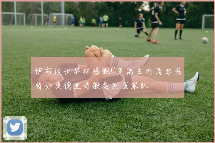 伊布谈世界杯感慨C罗离去内马尔或将如莫德里奇般告别国家队