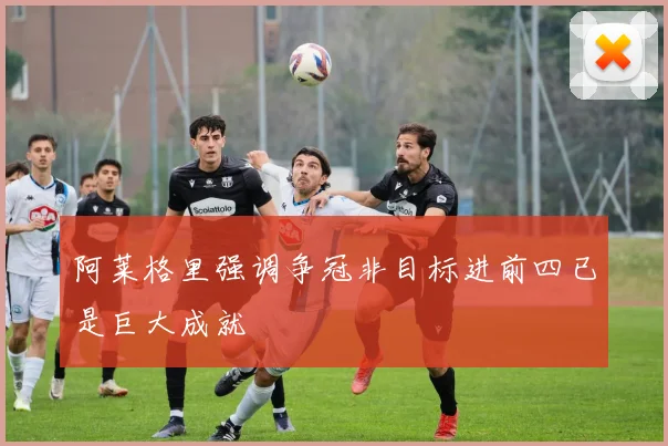 阿莱格里强调争冠非目标进前四已是巨大成就