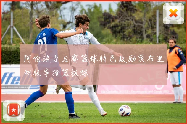 阿伦谈季后赛篮球特色鼓励莫布里积极争抢篮板球