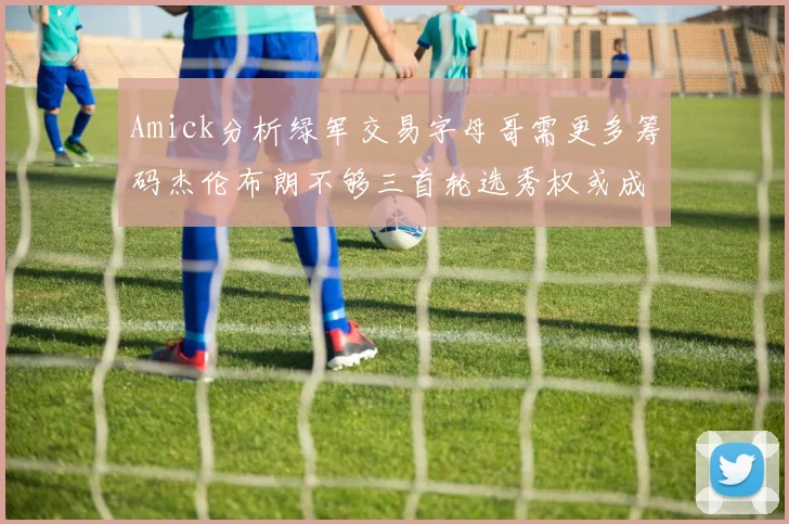 Amick分析绿军交易字母哥需更多筹码杰伦布朗不够三首轮选秀权或成关键